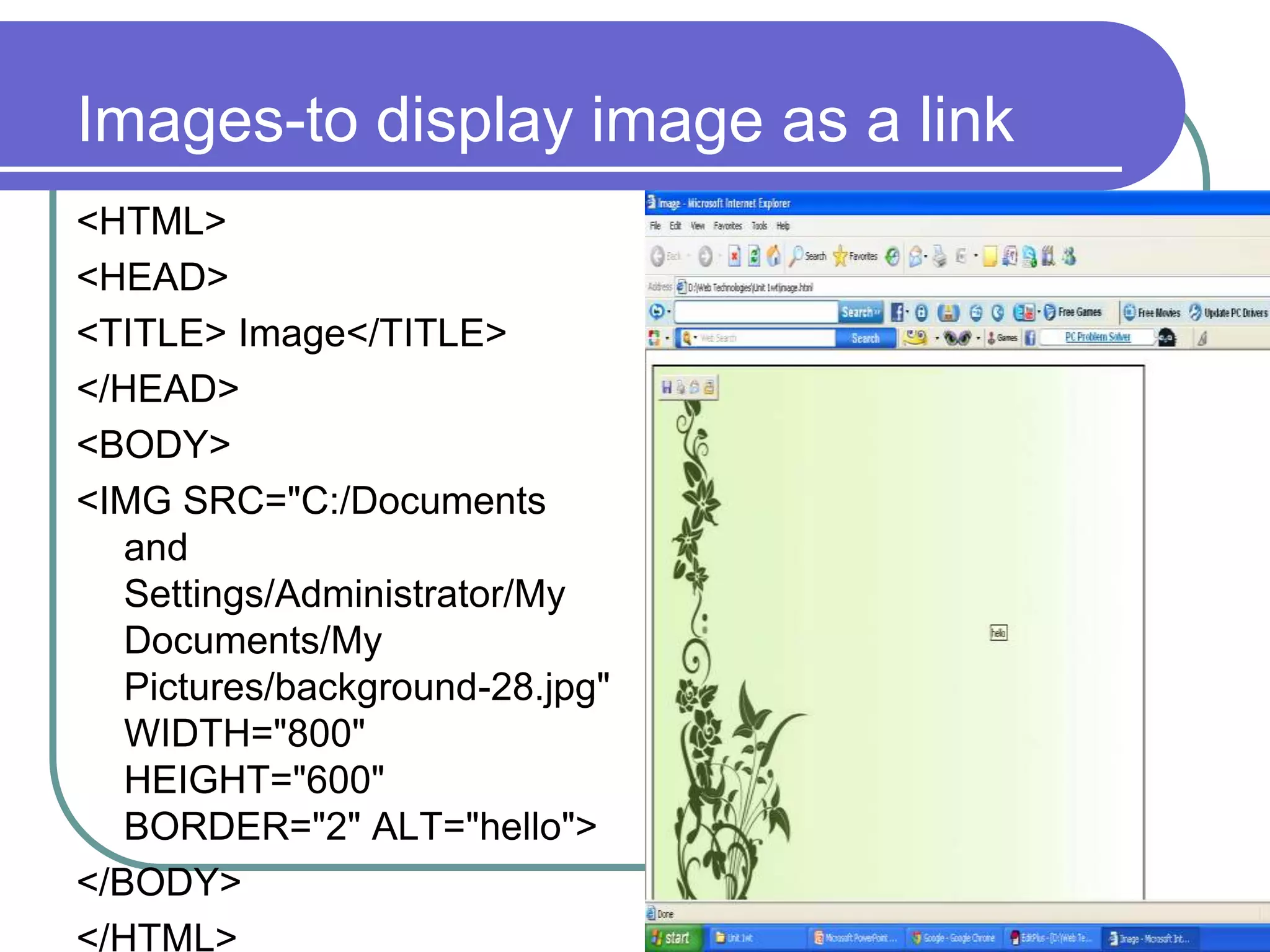 Images-to display image as a link
<HTML>
<HEAD>
<TITLE> Image</TITLE>
</HEAD>
<BODY>
<IMG SRC="C:/Documents
   and
   Settings/Administrator/My
   Documents/My
   Pictures/background-28.jpg"
   WIDTH="800"
   HEIGHT="600"
   BORDER="2" ALT="hello">
</BODY>
</HTML>
 