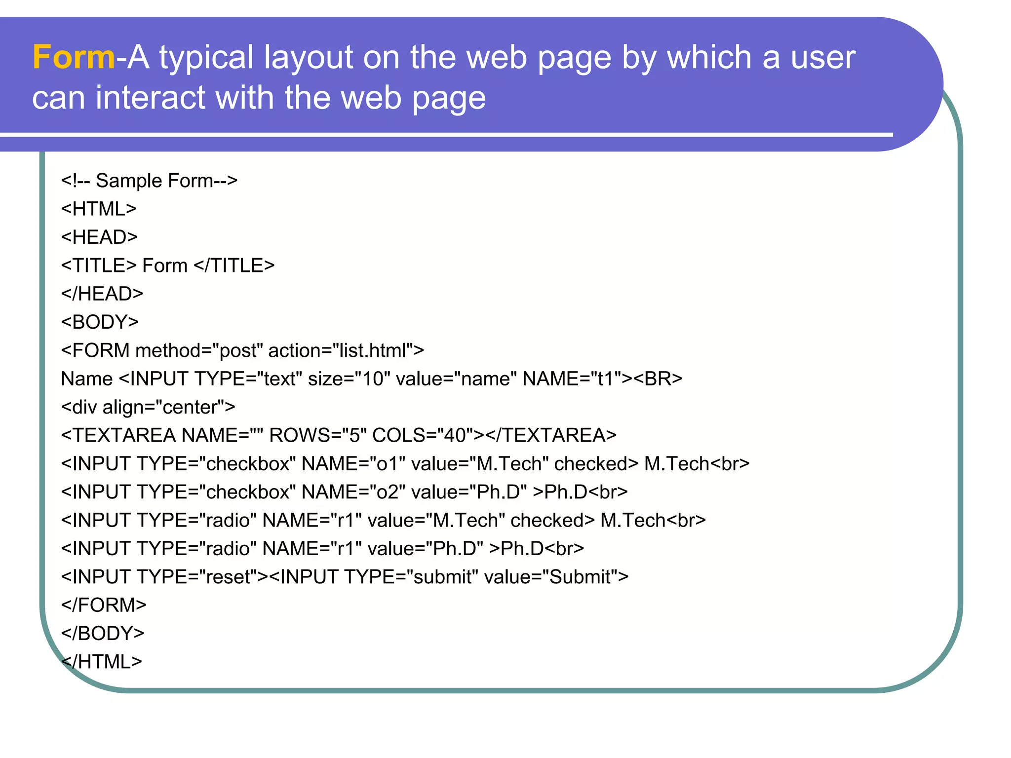 Form-A typical layout on the web page by which a user
can interact with the web page

 <!-- Sample Form-->
 <HTML>
 <HEAD>
 <TITLE> Form </TITLE>
 </HEAD>
 <BODY>
 <FORM method="post" action="list.html">
 Name <INPUT TYPE="text" size="10" value="name" NAME="t1"><BR>
 <div align="center">
 <TEXTAREA NAME="" ROWS="5" COLS="40"></TEXTAREA>
 <INPUT TYPE="checkbox" NAME="o1" value="M.Tech" checked> M.Tech<br>
 <INPUT TYPE="checkbox" NAME="o2" value="Ph.D" >Ph.D<br>
 <INPUT TYPE="radio" NAME="r1" value="M.Tech" checked> M.Tech<br>
 <INPUT TYPE="radio" NAME="r1" value="Ph.D" >Ph.D<br>
 <INPUT TYPE="reset"><INPUT TYPE="submit" value="Submit">
 </FORM>
 </BODY>
 </HTML>
 