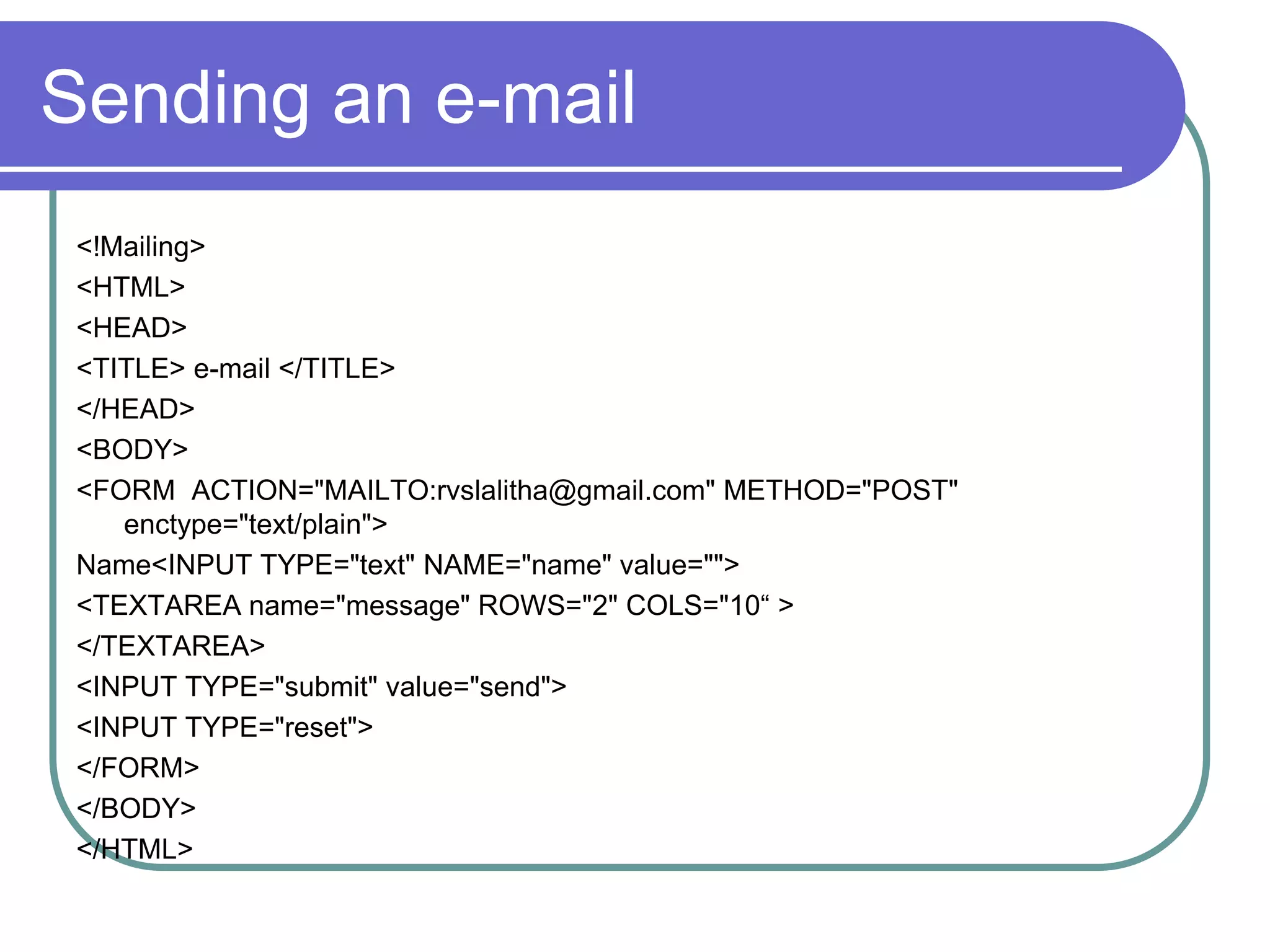 Sending an e-mail
 <!Mailing>
 <HTML>
 <HEAD>
 <TITLE> e-mail </TITLE>
 </HEAD>
 <BODY>
 <FORM ACTION="MAILTO:rvslalitha@gmail.com" METHOD="POST"
    enctype="text/plain">
 Name<INPUT TYPE="text" NAME="name" value="">
 <TEXTAREA name="message" ROWS="2" COLS="10“ >
 </TEXTAREA>
 <INPUT TYPE="submit" value="send">
 <INPUT TYPE="reset">
 </FORM>
 </BODY>
 </HTML>
 