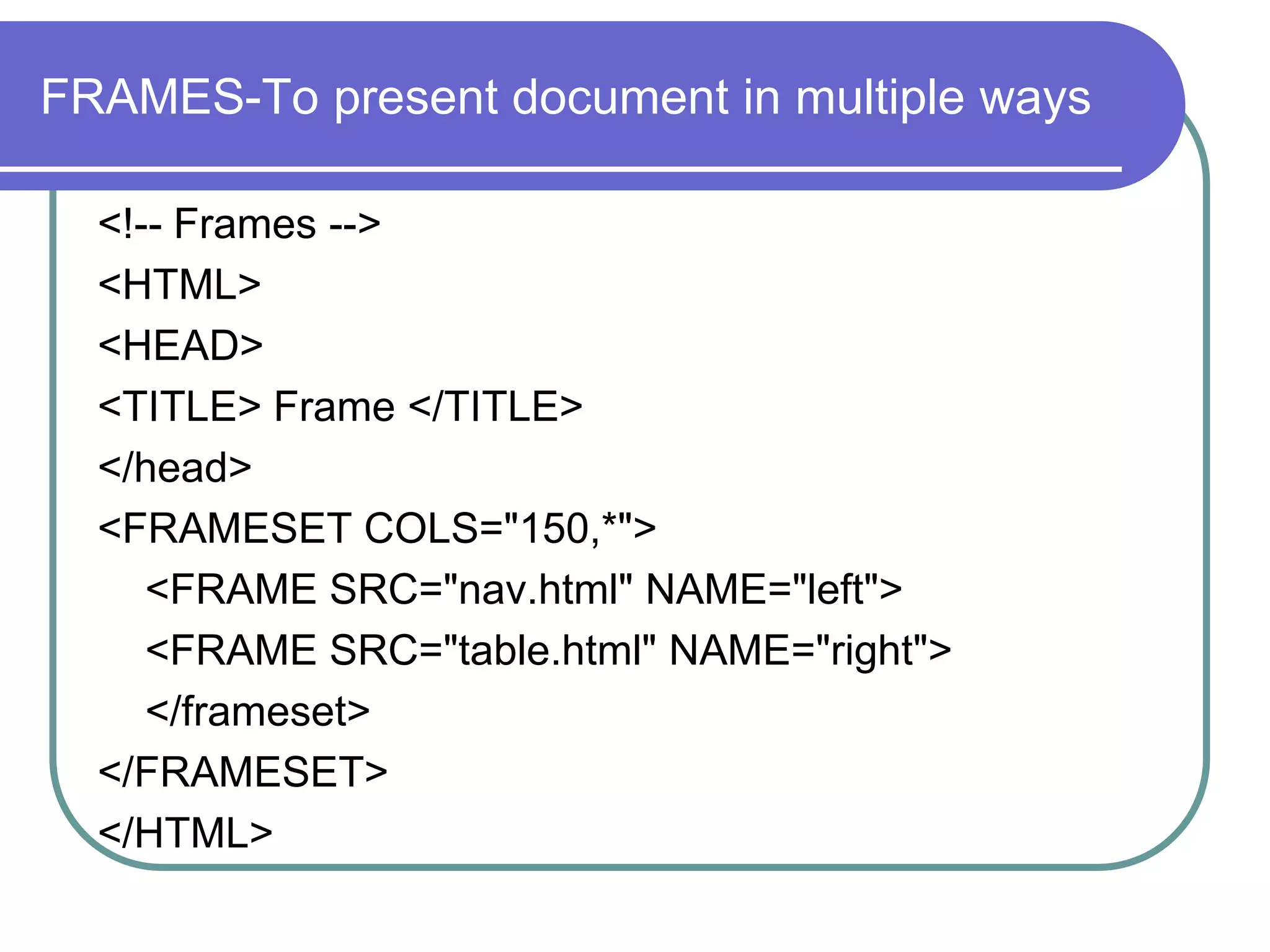 FRAMES-To present document in multiple ways

  <!-- Frames -->
  <HTML>
  <HEAD>
  <TITLE> Frame </TITLE>
  </head>
  <FRAMESET COLS="150,*">
     <FRAME SRC="nav.html" NAME="left">
     <FRAME SRC="table.html" NAME="right">
     </frameset>
  </FRAMESET>
  </HTML>
 