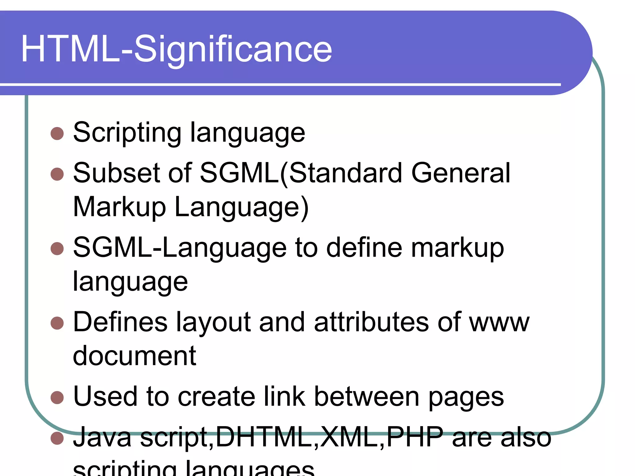 HTML-Significance

  Scripting language
  Subset of SGML(Standard General
   Markup Language)
  SGML-Language to define markup
   language
  Defines layout and attributes of www
   document
  Used to create link between pages
  Java script,DHTML,XML,PHP are also
 