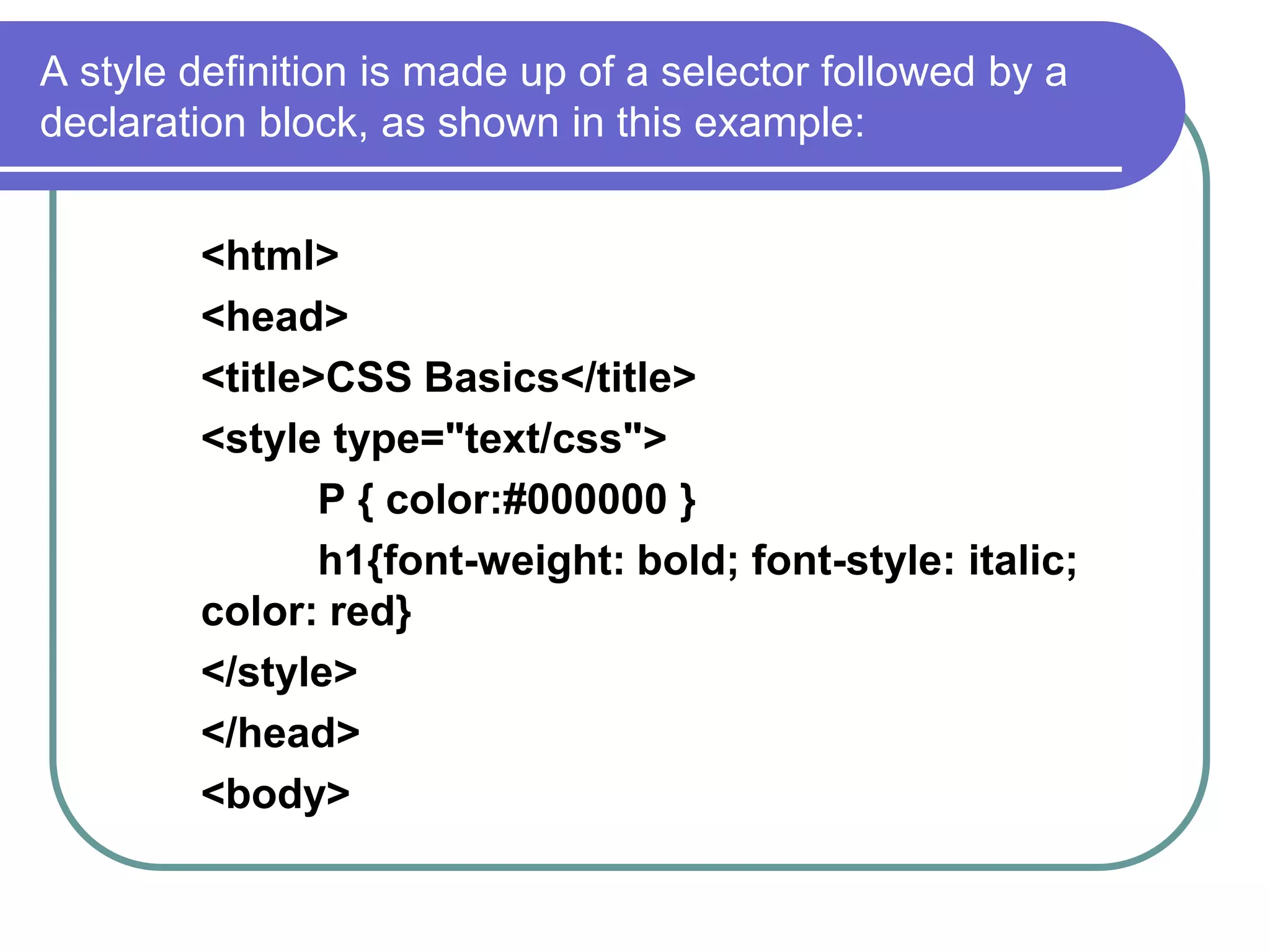 A style definition is made up of a selector followed by a
declaration block, as shown in this example:


        <html>
        <head>
        <title>CSS Basics</title>
        <style type="text/css">
               P { color:#000000 }
               h1{font-weight: bold; font-style: italic;
        color: red}
        </style>
        </head>
        <body>
 