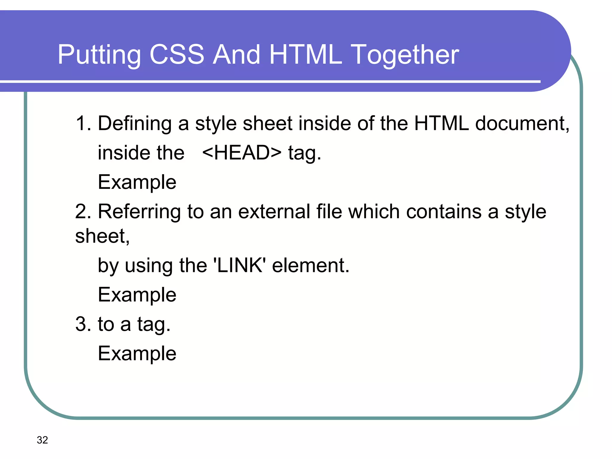 Putting CSS And HTML Together

      1. Defining a style sheet inside of the HTML document,
         inside the <HEAD> tag.
         Example
      2. Referring to an external file which contains a style
      sheet,
         by using the 'LINK' element.
         Example
      3. to a tag.
         Example



32
 