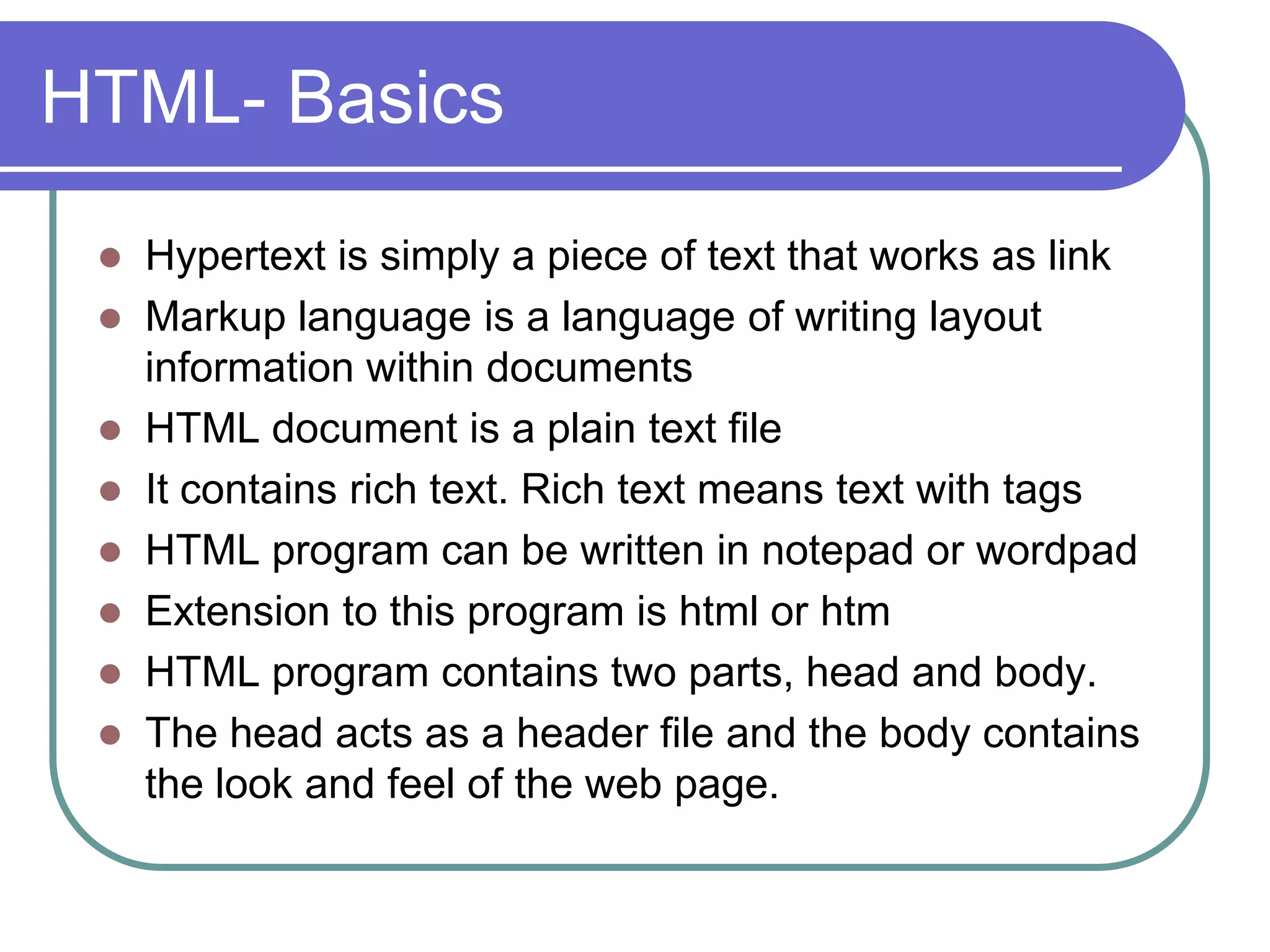 HTML- Basics
  Hypertext is simply a piece of text that works as link
  Markup language is a language of writing layout
   information within documents
  HTML document is a plain text file
  It contains rich text. Rich text means text with tags
  HTML program can be written in notepad or wordpad
  Extension to this program is html or htm
  HTML program contains two parts, head and body.
  The head acts as a header file and the body contains
   the look and feel of the web page.
 