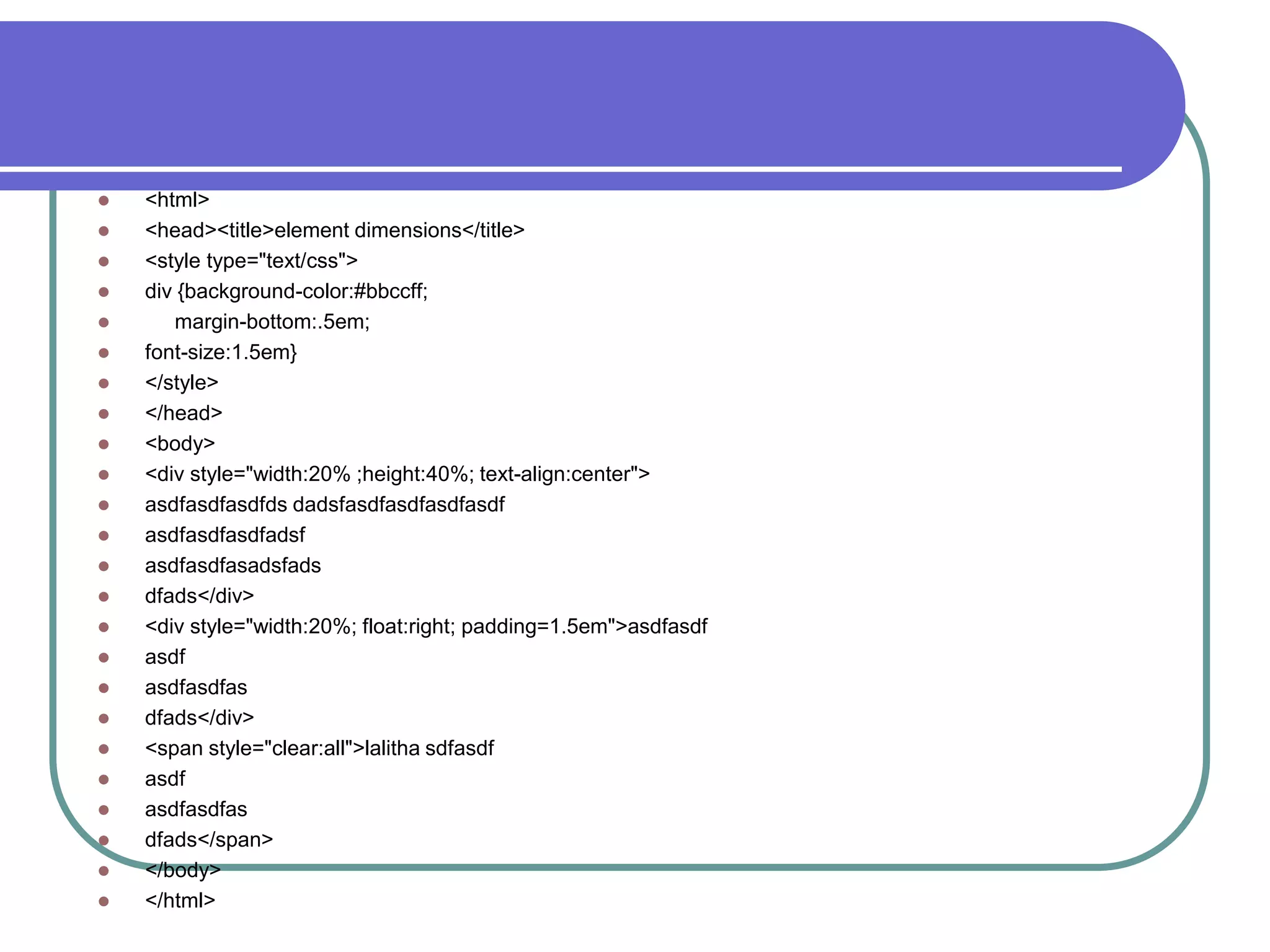    <html>
   <head><title>element dimensions</title>
   <style type="text/css">
   div {background-color:#bbccff;
      margin-bottom:.5em;
   font-size:1.5em}
   </style>
   </head>
   <body>
   <div style="width:20% ;height:40%; text-align:center">
   asdfasdfasdfds dadsfasdfasdfasdfasdf
   asdfasdfasdfadsf
   asdfasdfasadsfads
   dfads</div>
   <div style="width:20%; float:right; padding=1.5em">asdfasdf
   asdf
   asdfasdfas
   dfads</div>
   <span style="clear:all">lalitha sdfasdf
   asdf
   asdfasdfas
   dfads</span>
   </body>
   </html>
 