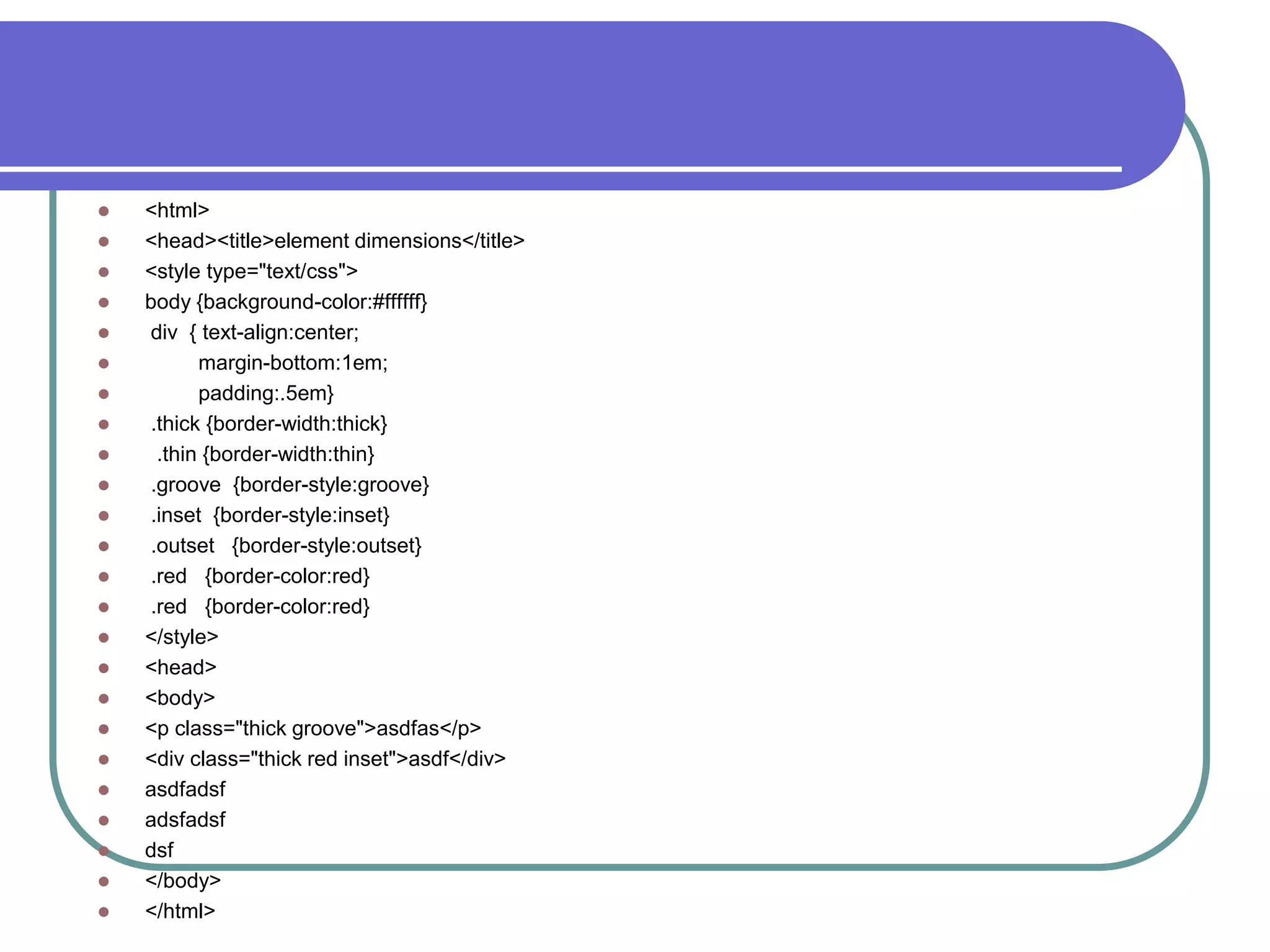    <html>
   <head><title>element dimensions</title>
   <style type="text/css">
   body {background-color:#ffffff}
   div { text-align:center;
         margin-bottom:1em;
         padding:.5em}
   .thick {border-width:thick}
    .thin {border-width:thin}
   .groove {border-style:groove}
   .inset {border-style:inset}
   .outset {border-style:outset}
   .red {border-color:red}
   .red {border-color:red}
   </style>
   <head>
   <body>
   <p class="thick groove">asdfas</p>
   <div class="thick red inset">asdf</div>
   asdfadsf
   adsfadsf
   dsf
   </body>
   </html>
 