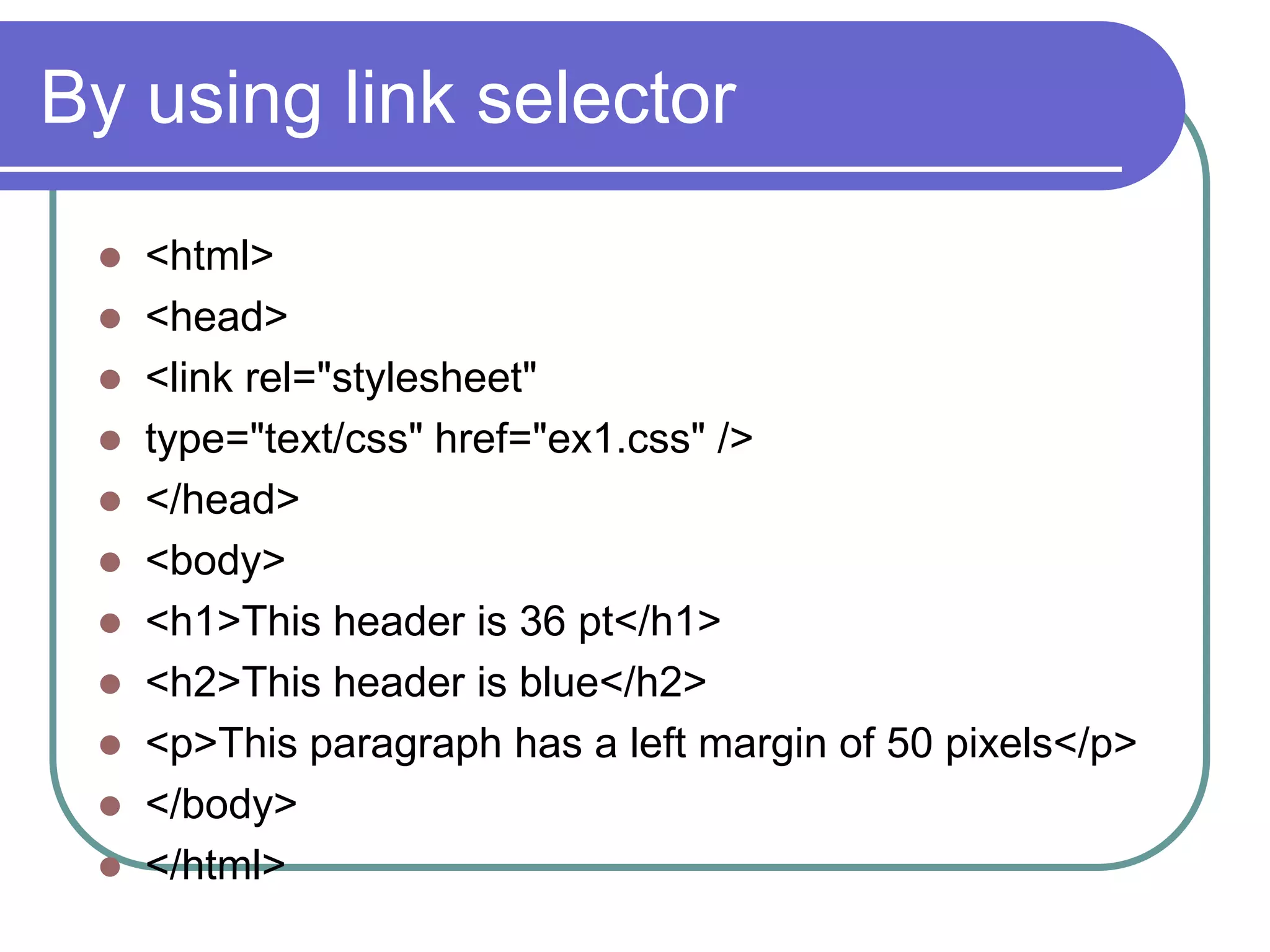 By using link selector
  <html>
  <head>
  <link rel="stylesheet"
  type="text/css" href="ex1.css" />
  </head>
  <body>
  <h1>This header is 36 pt</h1>
  <h2>This header is blue</h2>
  <p>This paragraph has a left margin of 50 pixels</p>
  </body>
  </html>
 