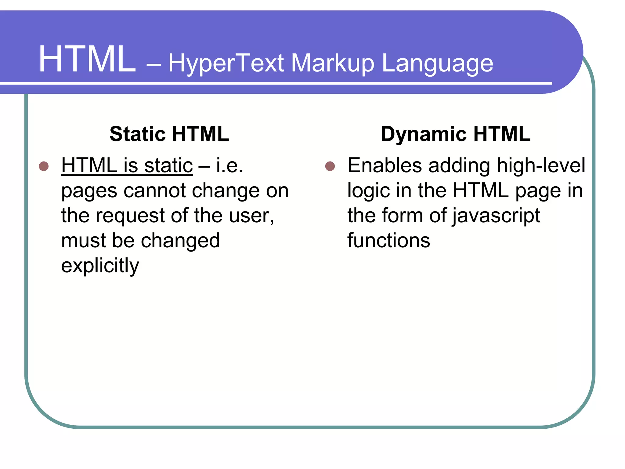 HTML – HyperText Markup Language
          Static HTML                  Dynamic HTML
   HTML is static – i.e.         Enables adding high-level
    pages cannot change on         logic in the HTML page in
    the request of the user,       the form of javascript
    must be changed                functions
    explicitly
 
