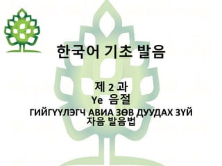 한국어 기초 발음
제 2 과
Үе 음절
ГИЙГҮҮЛЭГЧ АВИА ЗӨВ ДУУДАХ ЗҮЙ
자음 발음법
 