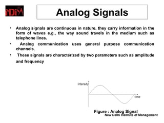 Data Representation
                  Analog Signals
•   Analog signals are continuous in nature, they carry information in the
    form of waves e.g., the way sound travels in the medium such as
    telephone lines.
•     Analog communication uses general purpose communication
    channels.
•   These signals are characterized by two parameters such as amplitude
    and frequency




                                           Figure : Analog Signal
                                                New Delhi Institute of Management
 