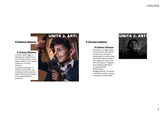 12/01/2010




                                    UNITÀ 2. ARTI                                            UNITÀ 2. ARTI
Il Cinema Italiano:                                 Il Cinema Italiano:
                                                            Il Cinema d’Autore
                                                          Sopravvive,nei registi italiani
  Il Cinema d’Autore                                      lavolontà difare delcinema
Il cinema italianooggi,si                              unmezzoperconoscere e
distingueperlapresenza di
distingue per la presenza di                              comprendere larealtà sociale.
filmdiottima fattura edialto                         Ciò produceottimi risultati in
valoreartistico.Il loroinsieme                         quei registi che,comescrive
costituisce “Il cinema                                    Lietta Tornabuoni,“scelgono
d’autore”.                                               diraccontare quegli italiani
Daquesto sidistingue“il                                chepenosamente,
cinema commerciale”,una
  i                 i l ”                                 faticosamente,
                                                          faticosamente
produzione nataerealizzata                              coraggiosamente,tra ostacoli
comeindicalaparolastessa,a                          estanchezze infinite,cercano
fini più specificamente                                   diresistere,ditirareavanti”.
economici.




                                                                                                                 9
 