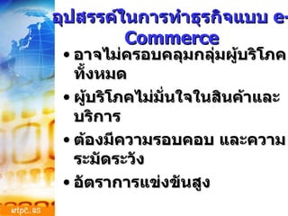 อุปสรรค์ในการทำธุรกิจแบบ  e-Commerce อาจไม่ครอบคลุมกลุ่มผู้บริโภคทั้งหมด ผู้บริโภคไม่มั่นใจในสินค้าและบริการ ต้องมีความรอบคอบ และความระมัดระวัง อัตราการแข่งขันสูง 