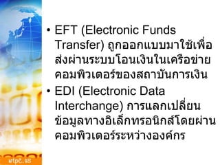 EFT (Electronic Funds Transfer)  ถูกออกแบบมาใช้เพื่อส่งผ่านระบบโอนเงินในเครือข่ายคอมพิวเตอร์ของสถาบันการเงิน EDI (Electronic Data Interchange)  การแลกเปลี่ยนข้อมูลทางอิเล็กทรอนิกส์โดยผ่านคอมพิวเตอร์ระหว่างองค์กร 