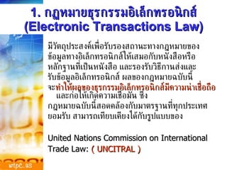 มีวัตถุประสงค์เพื่อรับรองสถานะทางกฎหมายของ ข้อมูลทางอิเล็กทรอนิกส์ให้เสมอกับหนังสือหรือ หลักฐานที่เป็นหนังสือ และรองรับวิธีกานส่งและ รับข้อมูลอิเล็กทรอนิกส์ ผลของกฎหมายฉบับนี้ จะ ทำให้ผลของธุรกรรมอิเล็กทรอนิกส์มีความน่าเชื่อถือ  และก่อให้เกิดความเชื่อมั่น ซึ่ง กฎหมายฉบับนี้สอดคล้องกับมาตรฐานที่ทุกประเทศ ยอมรับ สามารถเทียบเคียงได้กับรูปแบบของ United Nations Commission on International  Trade Law:  ( UNCITRAL ) 1.  กฏหมายธุรกรรมอิเล็กทรอนิกส์  (Electronic Transactions Law) 