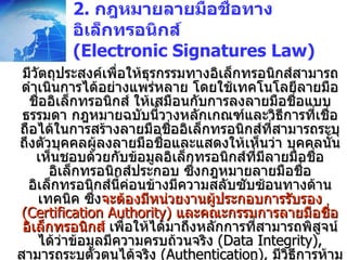 2.  กฎหมายลายมือชื่อทางอิเล็กทรอนิกส์  (Electronic Signatures Law) มีวัตถุประสงค์เพื่อให้ธุรกรรมทางอิเล็กทรอนิกส์สามารถดำเนินการได้อย่างแพร่หลาย โดยใช้เทคโนโลยีลายมือชื่ออิเล็กทรอนิกส์ ให้เสมือนกับการลงลายมือชื่อแบบธรรมดา กฎหมายฉบับนี้วางหลักเกณฑ์และวิธีการที่เชื่อถือได้ในการสร้างลายมือชื่ออิเล็กทรอนิกส์ที่สามารถระบุถึงตัวบุคคลผู้ลงลายมือชื่อและแสดงให้เห็นว่า บุคคลนั้นเห็นชอบด้วยกับข้อมูลอิเล็กทรอนิกส์ที่มีลายมือชื่ออิเล็กทรอนิกส์ประกอบ ซึ่งกฎหมายลายมือชื่ออิเล็กทรอนิกส์นี้ค่อนข้างมีความสลับซับซ้อนทางด้านเทคนิค ซึ่ง จะต้องมีหน่วยงานผู้ประกอบการรับรอง  (Certification Authority)  และคณะกรรมการลายมือชื่ออิเล็กทรอนิกส์  เพื่อให้ได้มาถึงหลักการที่สามารถพิสูจน์ได้ว่าข้อมูลมีความครบถ้วนจริง  (Data Integrity),  สามารถระบุตัวตนได้จริง  (Authentication),  มีวิธีการห้ามปฎิเสธความรับผิด  (Non-repudiation)  ทั้งกฎหมายฉบับนี้ไม่ยึดติดกับเทคโนโลยีแบบหนึ่งแบบใด  (Technology neutrality) 