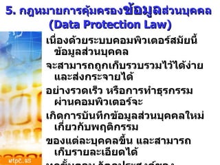 5.  กฎหมายการคุ้มครอง ข้อมูล ส่วนบุคคล  (Data Protection Law) เนื่องด้วยระบบคอมพิวเตอร์สมัยนี้ ข้อมูลส่วนบุคคล จะสามารถถูกเก็บรวบรวมไว้ได้ง่าย และส่งกระจายได้ อย่างรวดเร็ว หรือการทำธุรกรรมผ่านคอมพิวเตอร์จะ เกิดการบันทึกข้อมูลส่วนบุคคลใหม่เกี่ยวกับพฤติกรรม ของแต่ละบุคคลขึ้น และสามารถเก็บรายละเอียดได้ ทุกขั้นตอน วัตถุประสงค์ของกฎหมายฉบับนี้ เพื่อการคุ้มครองความเป็นส่วนตัว  (Privacy)  จากการคุกคามของบุคคลอื่นที่ฉวยโอกาสนำเอาข้อมูล ส่วนตัวของบุคคลไปใช้ในทางที่มิพึงปรารถนา 