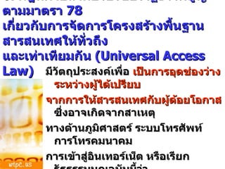 6.  กฎหมายลำดับรองของรัฐธรรมนูญตามมาตรา  78  เกี่ยวกับการจัดการโครงสร้างพื้นฐานสารสนเทศให้ทั่วถึง และเท่าเทียมกัน  (Universal Access Law) มีวัตถุประสงค์เพื่อ  เป็นการอุดช่องว่างระหว่างผู้ได้เปรียบ จากการให้สารสนเทศกับผู้ด้อยโอกาส ซึ่งอาจเกิดจากสาเหตุ ทางด้านภูมิศาสตร์ ระบบโทรศัพท์ การโทรคมนาคม  การเข้าสู่อินเทอร์เน็ต หรือเรียกรัฐธรรมนูญฉบับนี้ว่า  โครงสร้างพื้นฐานสารสานเทศ 