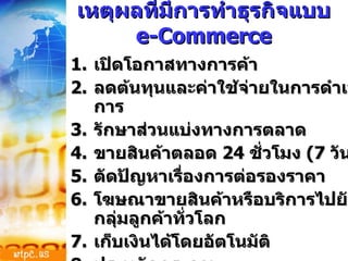 เหตุผลที่มีการทำธุรกิจแบบ  e-Commerce เปิดโอกาสทางการค้า ลดต้นทุนและค่าใช้จ่ายในการดำเนินการ รักษาส่วนแบ่งทางการตลาด ขายสินค้าตลอด  24  ชั่วโมง  (7  วัน ) ตัดปัญหาเรื่องการต่อรองราคา โฆษณาขายสินค้าหรือบริการไปยังกลุ่มลูกค้าทั่วโลก เก็บเงินได้โดยอัตโนมัติ ประหยัดกระดาษ 