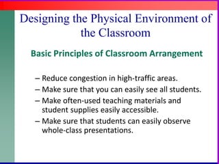 Designing the Physical Environment of the ClassroomBasic Principles of Classroom ArrangementReduce congestion in high-traffic areas.Make sure that you can easily see all students.Make often-used teaching materials and student supplies easily accessible.Make sure that students can easily observe whole-class presentations.