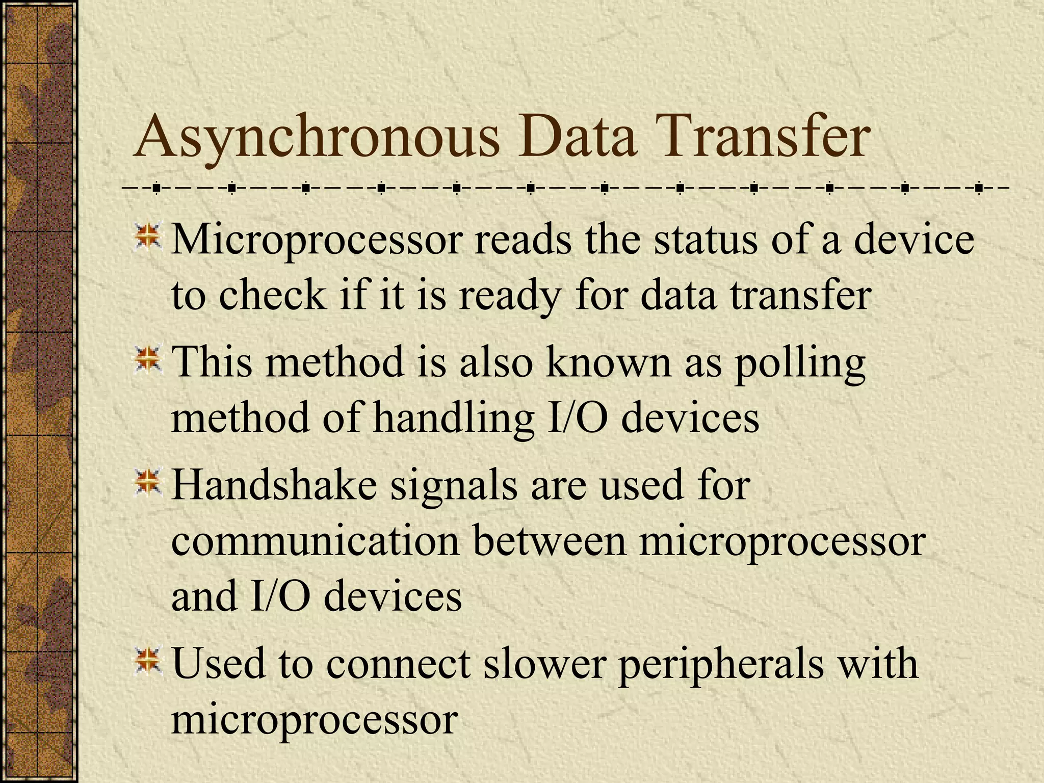 Asynchronous Data Transfer Microprocessor reads the status of a device to check if it is ready for data transfer This method is also known as polling method of handling I/O devices Handshake signals are used for communication between microprocessor and I/O devices Used to connect slower peripherals with microprocessor 