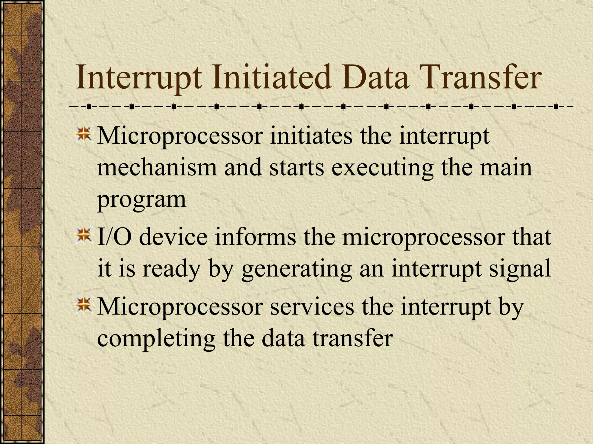 Interrupt Initiated Data Transfer Microprocessor initiates the interrupt mechanism and starts executing the main program I/O device informs the microprocessor that it is ready by generating an interrupt signal Microprocessor services the interrupt by completing the data transfer 