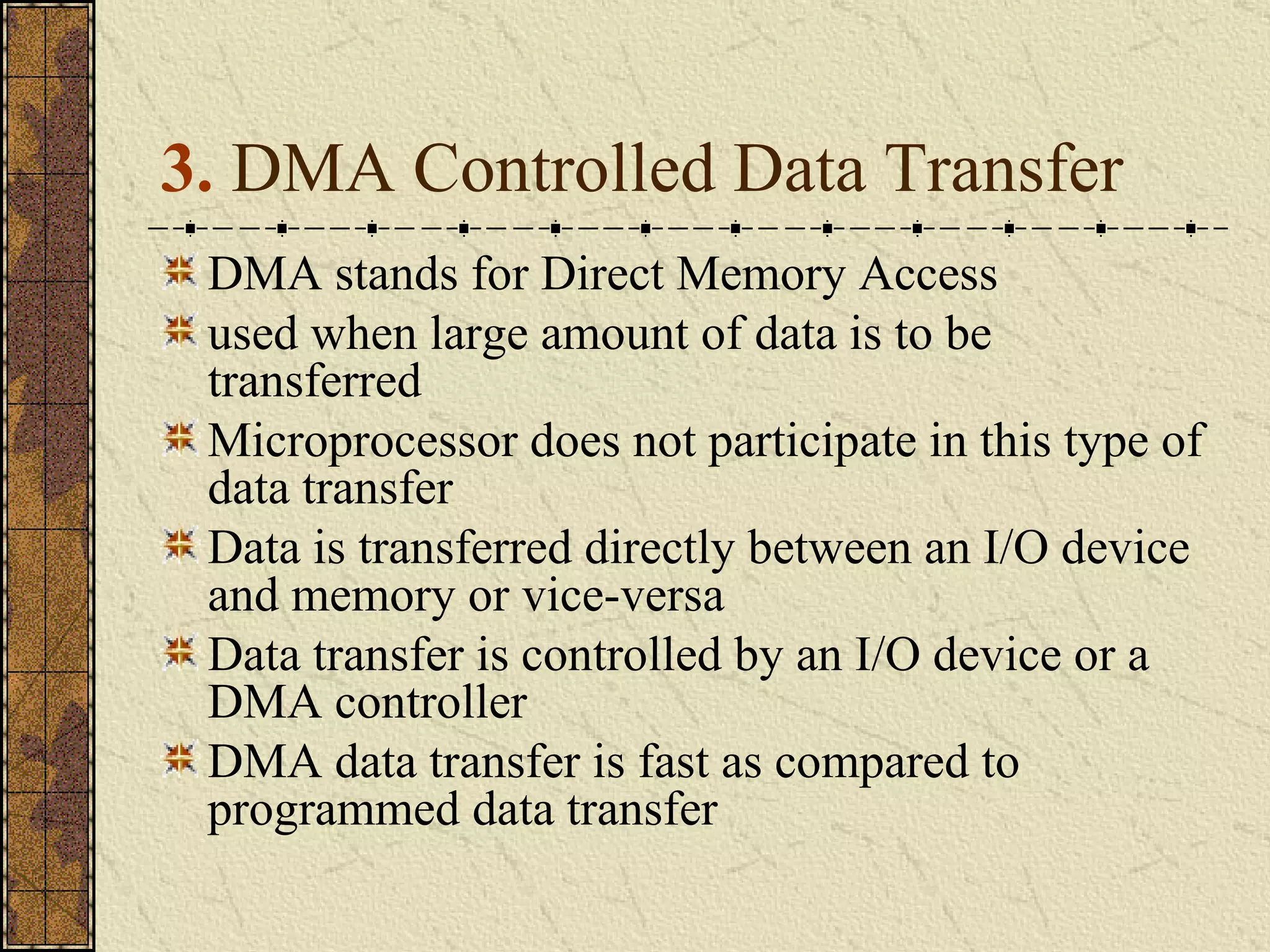 3.  DMA Controlled Data Transfer  DMA stands for Direct Memory Access used when large amount of data is to be transferred Microprocessor does not participate in this type of data transfer Data is transferred directly between an I/O device and memory or vice-versa Data transfer is controlled by an I/O device or a DMA controller DMA data transfer is fast as compared to programmed data transfer 