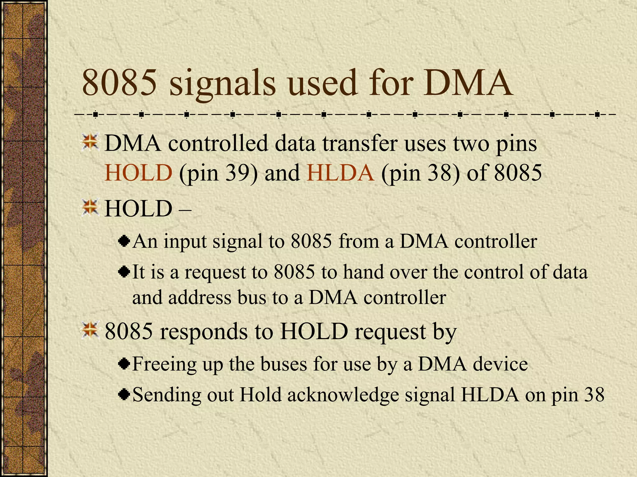 8085 signals used for DMA DMA controlled data transfer uses two pins  HOLD  (pin 39) and  HLDA  (pin 38) of 8085 HOLD –  An input signal to 8085 from a DMA controller It is a request to 8085 to hand over the control of data and address bus to a DMA controller 8085 responds to HOLD request by Freeing up the buses for use by a DMA device Sending out Hold acknowledge signal HLDA on pin 38 