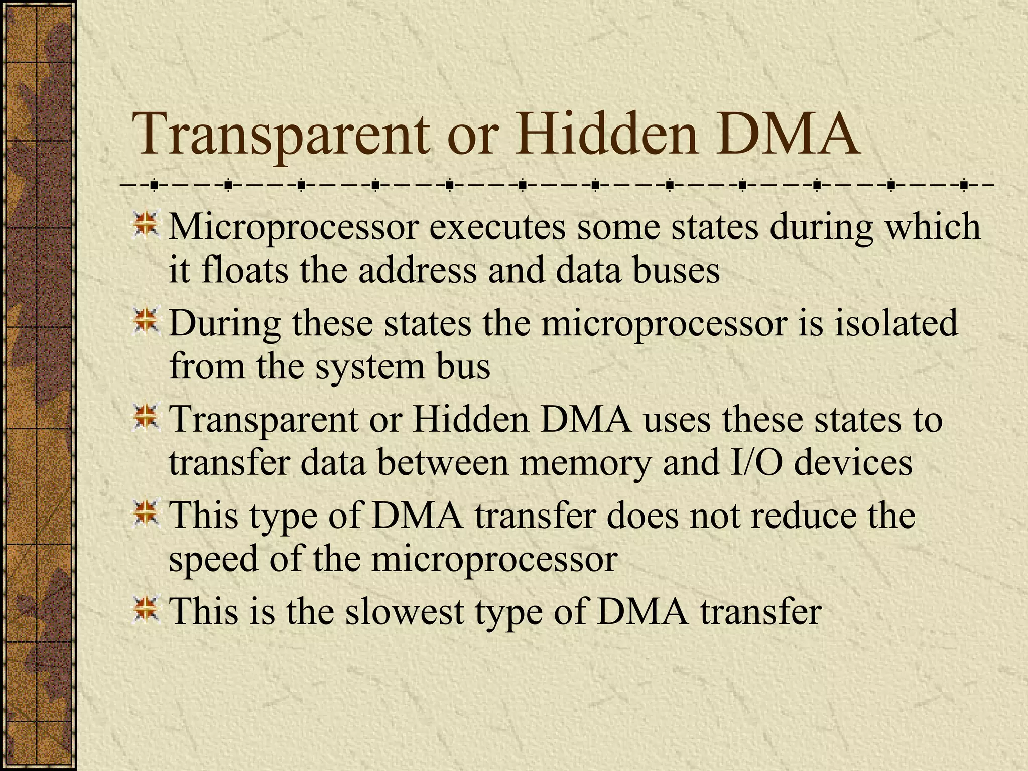 Transparent or Hidden DMA Microprocessor executes some states during which it floats the address and data buses During these states the microprocessor is isolated from the system bus Transparent or Hidden DMA uses these states to transfer data between memory and I/O devices This type of DMA transfer does not reduce the speed of the microprocessor This is the slowest type of DMA transfer 