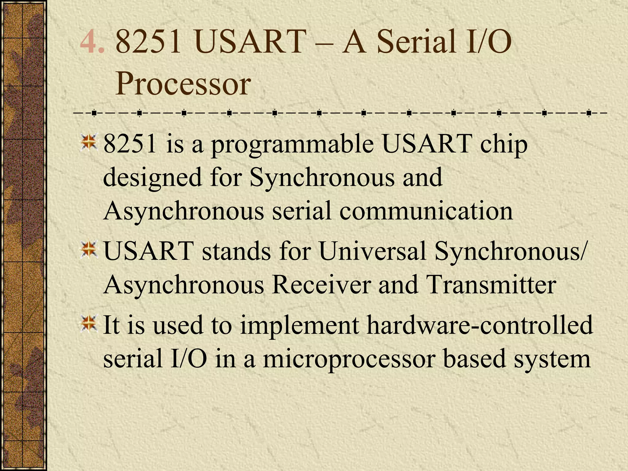 4.  8251 USART – A Serial I/O Processor 8251 is a programmable USART chip designed for Synchronous and Asynchronous serial communication USART stands for Universal Synchronous/ Asynchronous Receiver and Transmitter It is used to implement hardware-controlled serial I/O in a microprocessor based system 