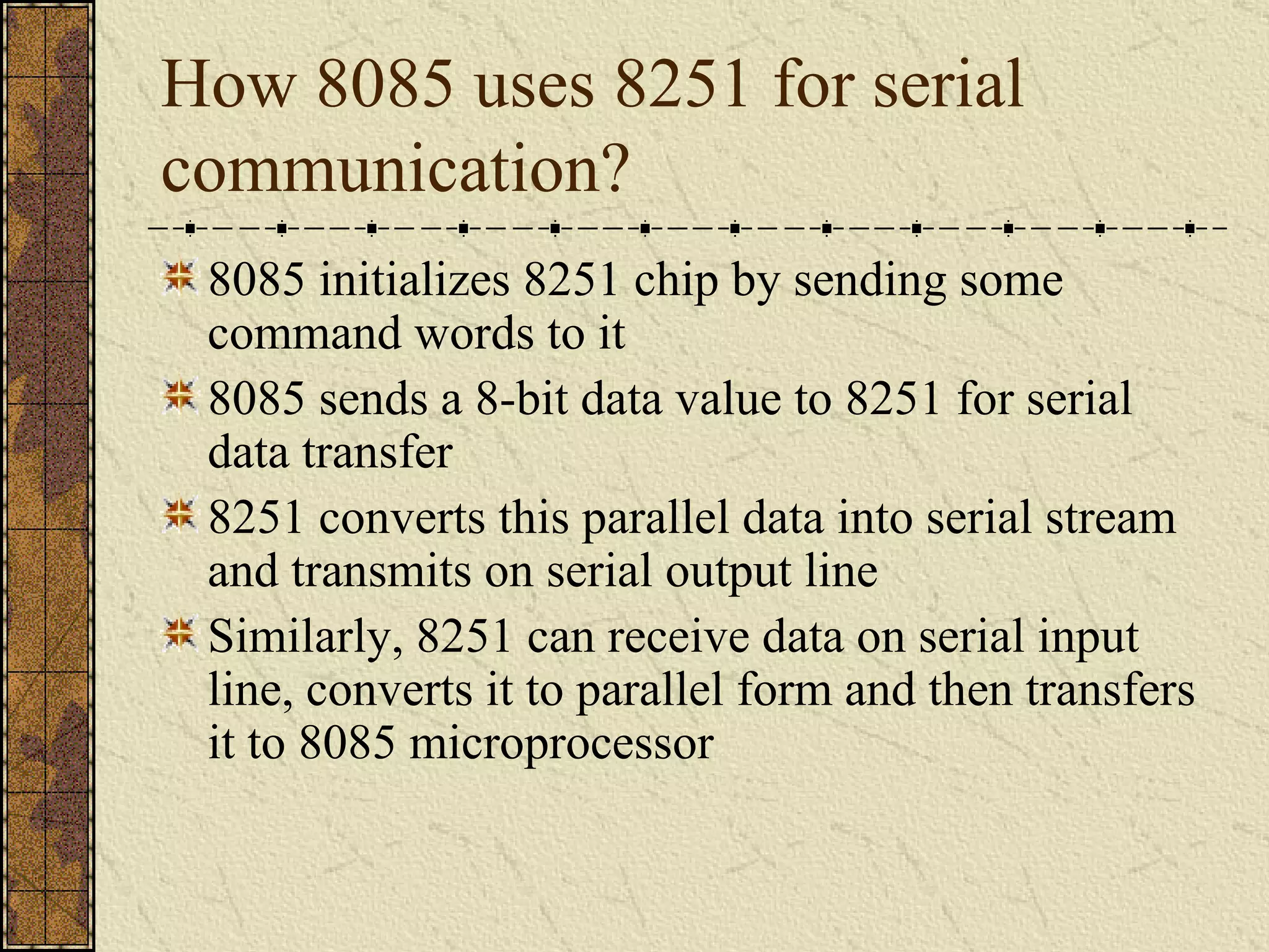 How 8085 uses 8251 for serial communication? 8085 initializes 8251 chip by sending some command words to it 8085 sends a 8-bit data value to 8251 for serial data transfer 8251 converts this parallel data into serial stream and transmits on serial output line Similarly, 8251 can receive data on serial input line, converts it to parallel form and then transfers it to 8085 microprocessor 