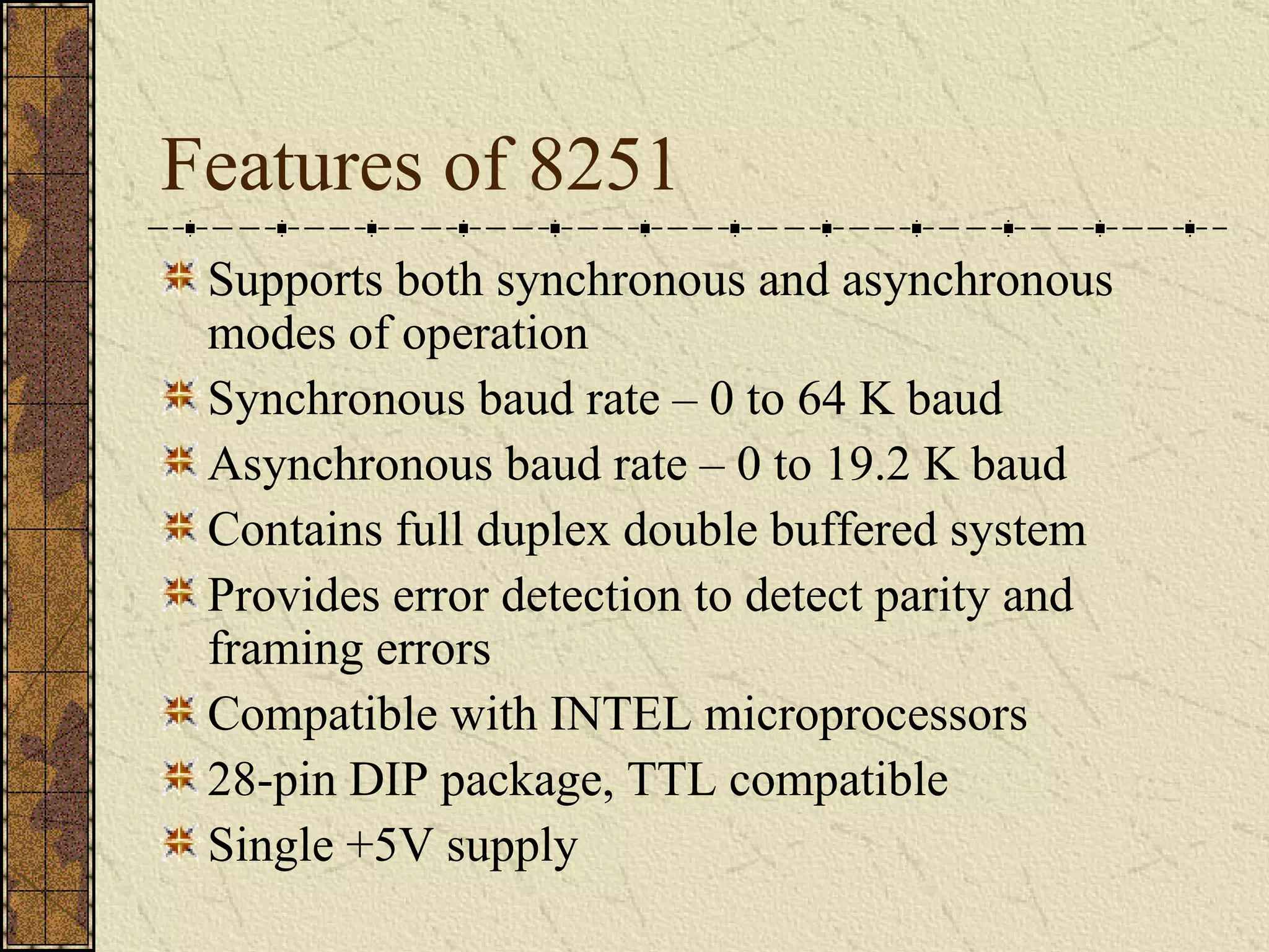 Features of 8251 Supports both synchronous and asynchronous modes of operation Synchronous baud rate – 0 to 64 K baud Asynchronous baud rate – 0 to 19.2 K baud Contains full duplex double buffered system Provides error detection to detect parity and framing errors Compatible with INTEL microprocessors 28-pin DIP package, TTL compatible  Single +5V supply 