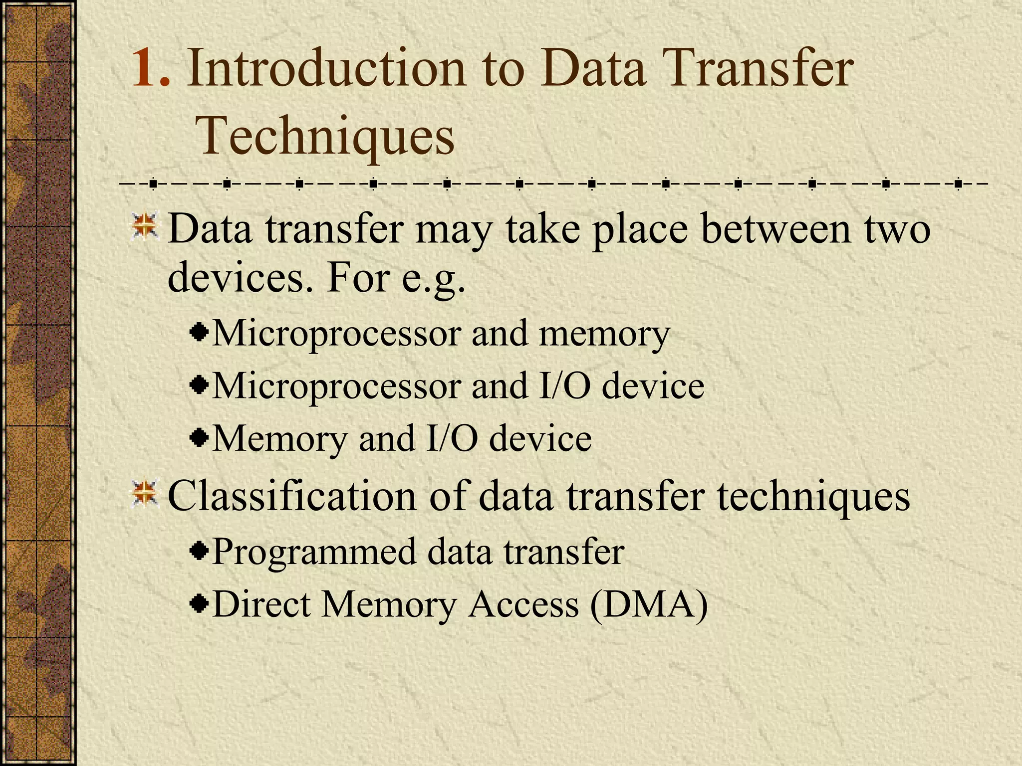 1.  Introduction to Data Transfer Techniques Data transfer may take place between two devices. For e.g. Microprocessor and memory Microprocessor and I/O device Memory and I/O device Classification of data transfer techniques Programmed data transfer Direct Memory Access (DMA) 