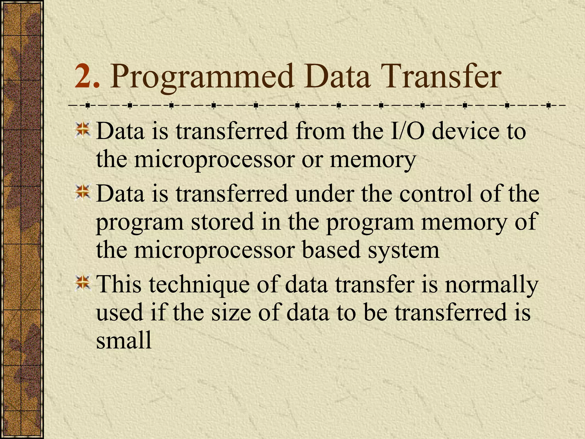 2.  Programmed Data Transfer Data is transferred from the I/O device to the microprocessor or memory  Data is transferred under the control of the program stored in the program memory of the microprocessor based system This technique of data transfer is normally used if the size of data to be transferred is small  