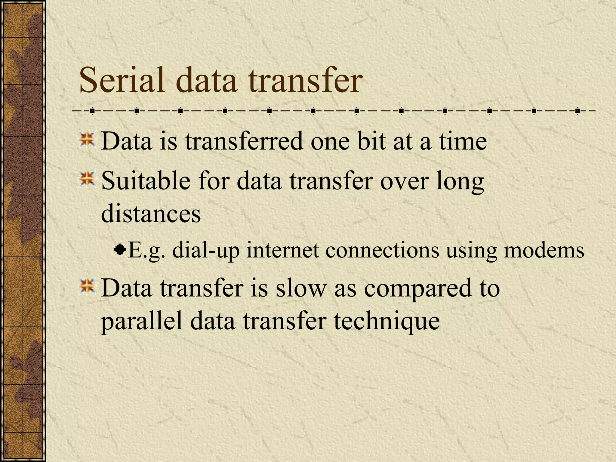 Serial data transfer Data is transferred one bit at a time  Suitable for data transfer over long distances E.g. dial-up internet connections using modems Data transfer is slow as compared to parallel data transfer technique 