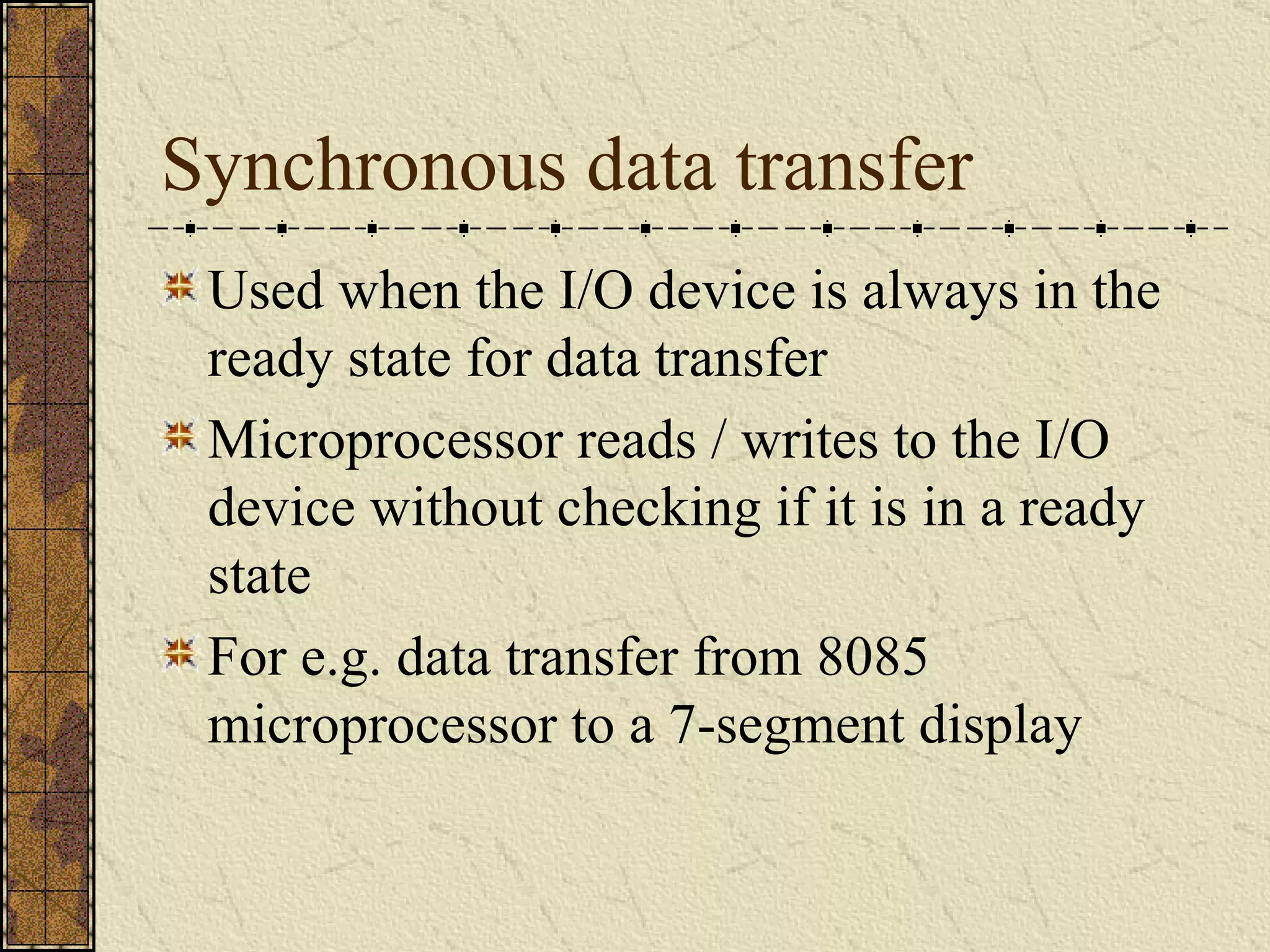 Synchronous data transfer Used when the I/O device is always in the ready state for data transfer Microprocessor reads / writes to the I/O device without checking if it is in a ready state For e.g. data transfer from 8085 microprocessor to a 7-segment display 