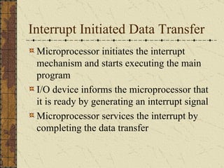Interrupt Initiated Data Transfer Microprocessor initiates the interrupt mechanism and starts executing the main program I/O device informs the microprocessor that it is ready by generating an interrupt signal Microprocessor services the interrupt by completing the data transfer 