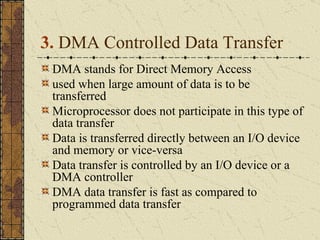 3.  DMA Controlled Data Transfer  DMA stands for Direct Memory Access used when large amount of data is to be transferred Microprocessor does not participate in this type of data transfer Data is transferred directly between an I/O device and memory or vice-versa Data transfer is controlled by an I/O device or a DMA controller DMA data transfer is fast as compared to programmed data transfer 
