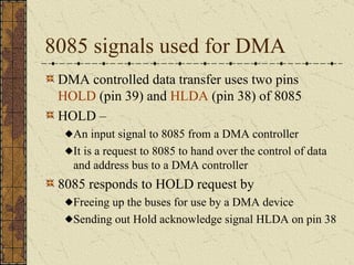 8085 signals used for DMA DMA controlled data transfer uses two pins  HOLD  (pin 39) and  HLDA  (pin 38) of 8085 HOLD –  An input signal to 8085 from a DMA controller It is a request to 8085 to hand over the control of data and address bus to a DMA controller 8085 responds to HOLD request by Freeing up the buses for use by a DMA device Sending out Hold acknowledge signal HLDA on pin 38 