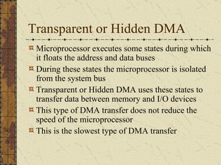 Transparent or Hidden DMA Microprocessor executes some states during which it floats the address and data buses During these states the microprocessor is isolated from the system bus Transparent or Hidden DMA uses these states to transfer data between memory and I/O devices This type of DMA transfer does not reduce the speed of the microprocessor This is the slowest type of DMA transfer 