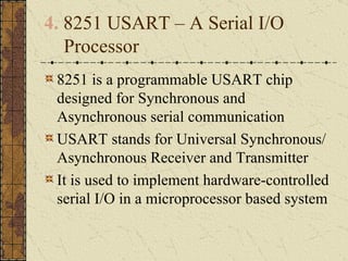 4.  8251 USART – A Serial I/O Processor 8251 is a programmable USART chip designed for Synchronous and Asynchronous serial communication USART stands for Universal Synchronous/ Asynchronous Receiver and Transmitter It is used to implement hardware-controlled serial I/O in a microprocessor based system 