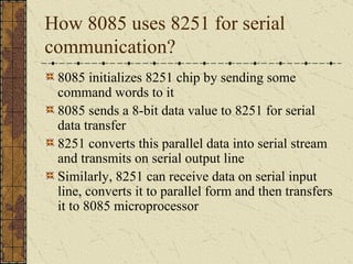 How 8085 uses 8251 for serial communication? 8085 initializes 8251 chip by sending some command words to it 8085 sends a 8-bit data value to 8251 for serial data transfer 8251 converts this parallel data into serial stream and transmits on serial output line Similarly, 8251 can receive data on serial input line, converts it to parallel form and then transfers it to 8085 microprocessor 