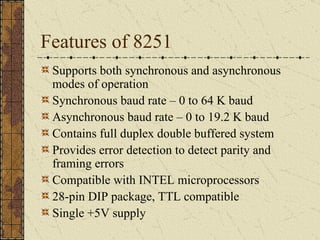 Features of 8251 Supports both synchronous and asynchronous modes of operation Synchronous baud rate – 0 to 64 K baud Asynchronous baud rate – 0 to 19.2 K baud Contains full duplex double buffered system Provides error detection to detect parity and framing errors Compatible with INTEL microprocessors 28-pin DIP package, TTL compatible  Single +5V supply 
