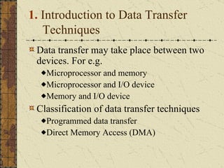 1.  Introduction to Data Transfer Techniques Data transfer may take place between two devices. For e.g. Microprocessor and memory Microprocessor and I/O device Memory and I/O device Classification of data transfer techniques Programmed data transfer Direct Memory Access (DMA) 