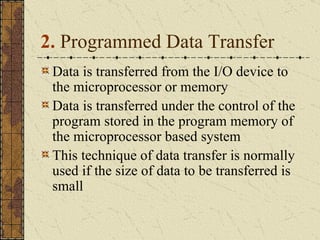 2.  Programmed Data Transfer Data is transferred from the I/O device to the microprocessor or memory  Data is transferred under the control of the program stored in the program memory of the microprocessor based system This technique of data transfer is normally used if the size of data to be transferred is small  