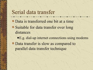 Serial data transfer Data is transferred one bit at a time  Suitable for data transfer over long distances E.g. dial-up internet connections using modems Data transfer is slow as compared to parallel data transfer technique 