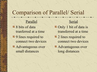 Comparison of Parallel/ Serial Parallel 8 bits of data tranferred at a time 9 lines required to connect two devices Advantageous over small distances Serial Only 1 bit of data is transferred at a time 2 lines required to connect two devices Advantageous over long distances 