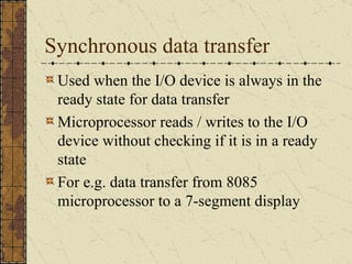 Synchronous data transfer Used when the I/O device is always in the ready state for data transfer Microprocessor reads / writes to the I/O device without checking if it is in a ready state For e.g. data transfer from 8085 microprocessor to a 7-segment display 