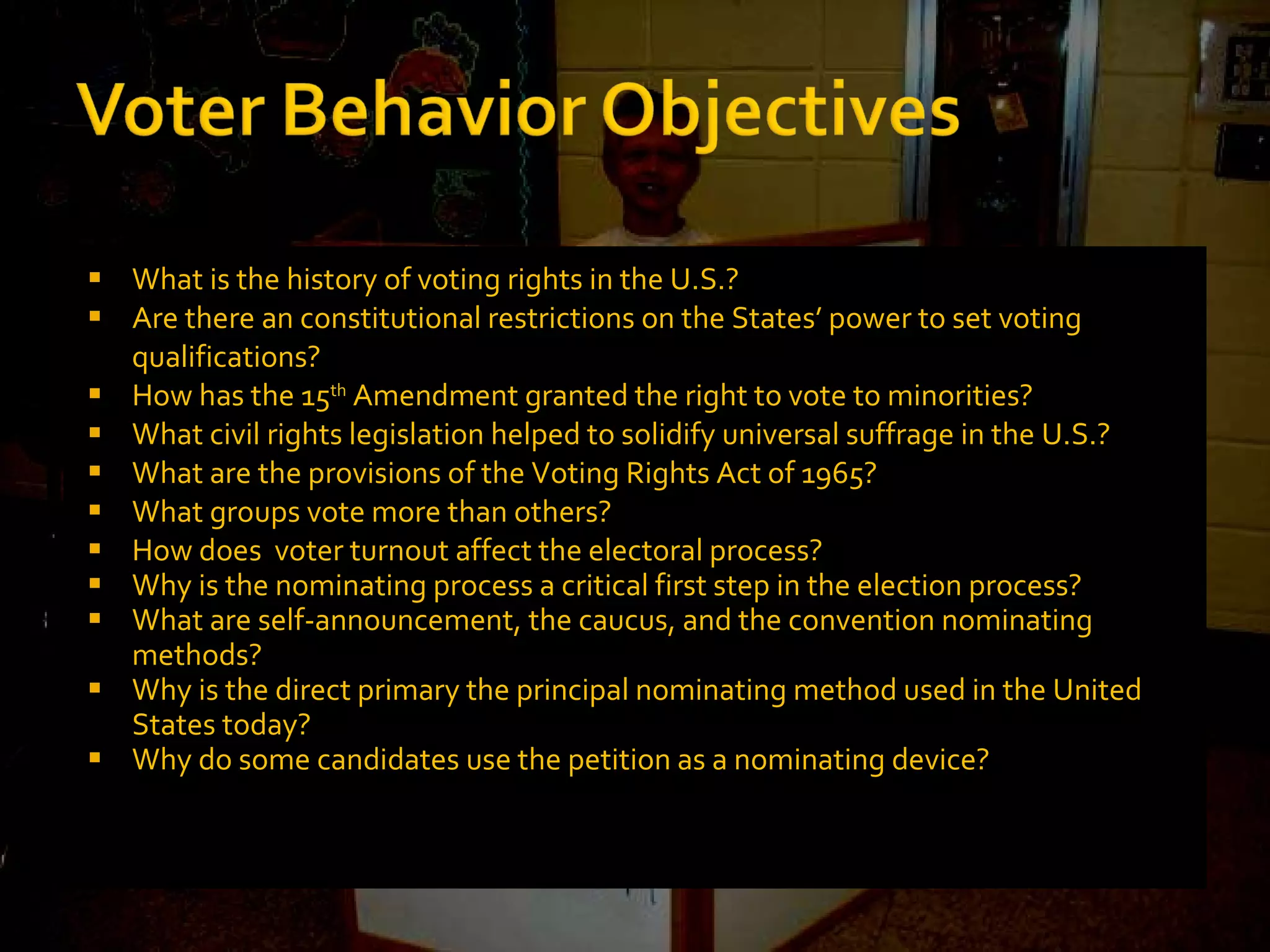 What is the history of voting rights in the U.S.? Are there an constitutional restrictions on the States’ power to set voting qualifications? How has the 15 th  Amendment granted the right to vote to minorities? What civil rights legislation helped to solidify universal suffrage in the U.S.? What are the provisions of the Voting Rights Act of 1965? What groups vote more than others? How does  voter turnout affect the electoral process? Why is the nominating process a critical first step in the election process? What are self-announcement, the caucus, and the convention nominating methods? Why is the direct primary the principal nominating method used in the United States today? Why do some candidates use the petition as a nominating device? 