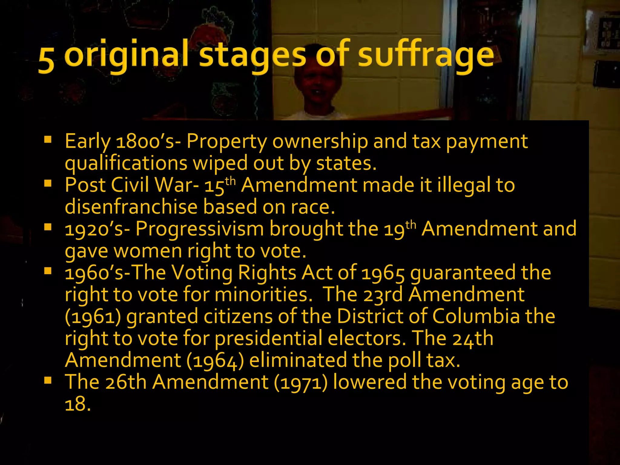 Early 1800’s- Property ownership and tax payment qualifications wiped out by states.  Post Civil War- 15 th  Amendment made it illegal to disenfranchise based on race.  1920’s- Progressivism brought the 19 th  Amendment and gave women right to vote. 1960’s-The Voting Rights Act of 1965 guaranteed the right to vote for minorities.  The 23rd Amendment (1961) granted citizens of the District of Columbia the right to vote for presidential electors. The 24th Amendment (1964) eliminated the poll tax. The 26th Amendment (1971) lowered the voting age to 18. 