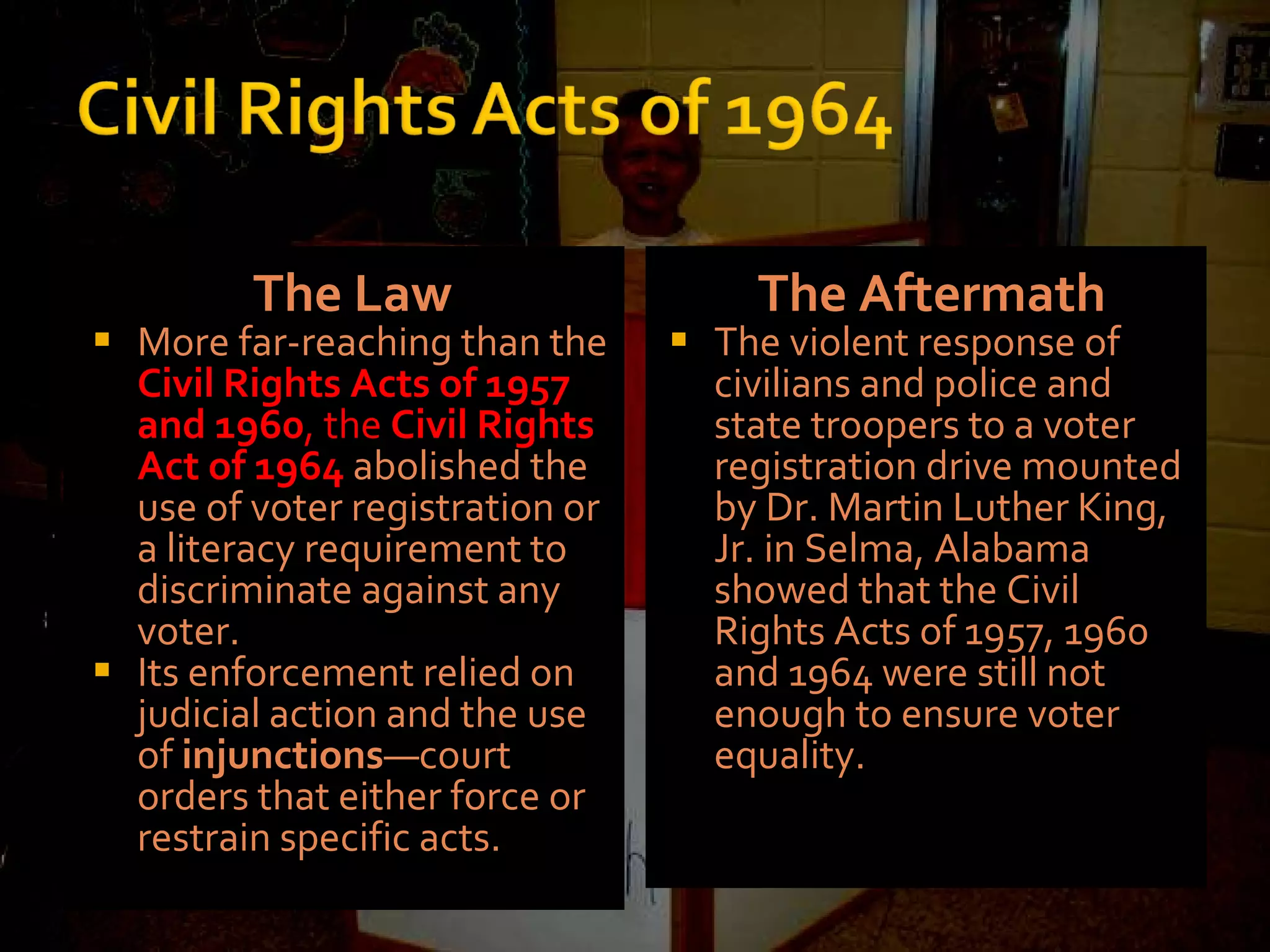 The Law More far-reaching than the  Civil Rights Acts of 1957 and 1960 , the  Civil Rights Act of 1964   abolished the use of voter registration or a literacy requirement to discriminate against any voter. Its enforcement relied on judicial action and the use of  injunctions —court orders that either force or restrain specific acts.  The Aftermath The violent response of civilians and police and state troopers to a voter registration drive mounted by Dr. Martin Luther King, Jr. in Selma, Alabama showed that the Civil Rights Acts of 1957, 1960 and 1964 were still not enough to ensure voter equality. 